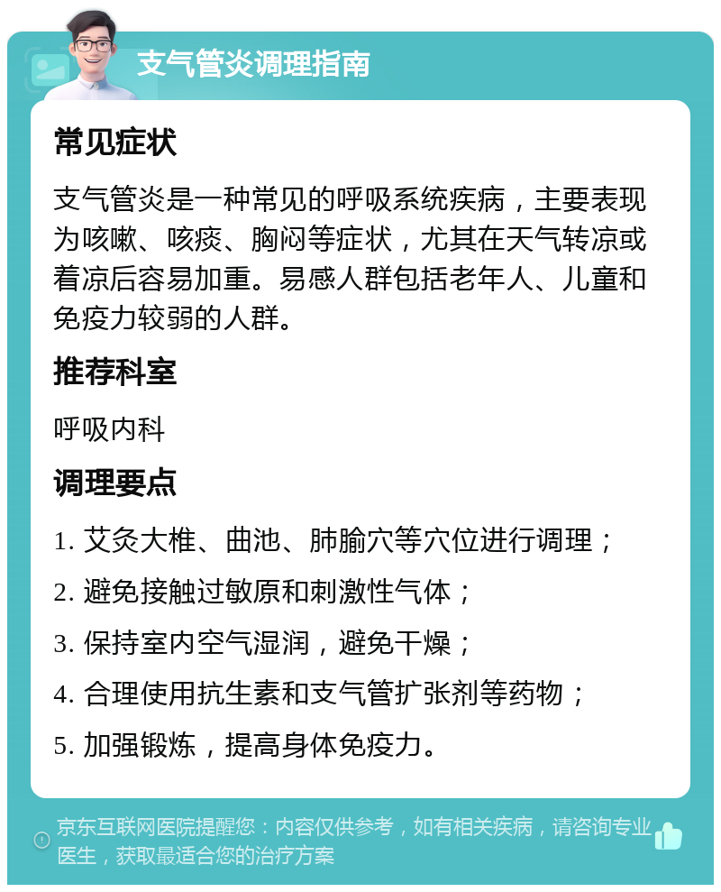 支气管炎调理指南 常见症状 支气管炎是一种常见的呼吸系统疾病，主要表现为咳嗽、咳痰、胸闷等症状，尤其在天气转凉或着凉后容易加重。易感人群包括老年人、儿童和免疫力较弱的人群。 推荐科室 呼吸内科 调理要点 1. 艾灸大椎、曲池、肺腧穴等穴位进行调理； 2. 避免接触过敏原和刺激性气体； 3. 保持室内空气湿润，避免干燥； 4. 合理使用抗生素和支气管扩张剂等药物； 5. 加强锻炼，提高身体免疫力。