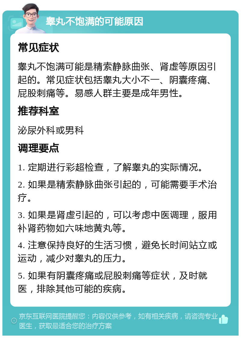 睾丸不饱满的可能原因 常见症状 睾丸不饱满可能是精索静脉曲张、肾虚等原因引起的。常见症状包括睾丸大小不一、阴囊疼痛、屁股刺痛等。易感人群主要是成年男性。 推荐科室 泌尿外科或男科 调理要点 1. 定期进行彩超检查，了解睾丸的实际情况。 2. 如果是精索静脉曲张引起的，可能需要手术治疗。 3. 如果是肾虚引起的，可以考虑中医调理，服用补肾药物如六味地黄丸等。 4. 注意保持良好的生活习惯，避免长时间站立或运动，减少对睾丸的压力。 5. 如果有阴囊疼痛或屁股刺痛等症状，及时就医，排除其他可能的疾病。