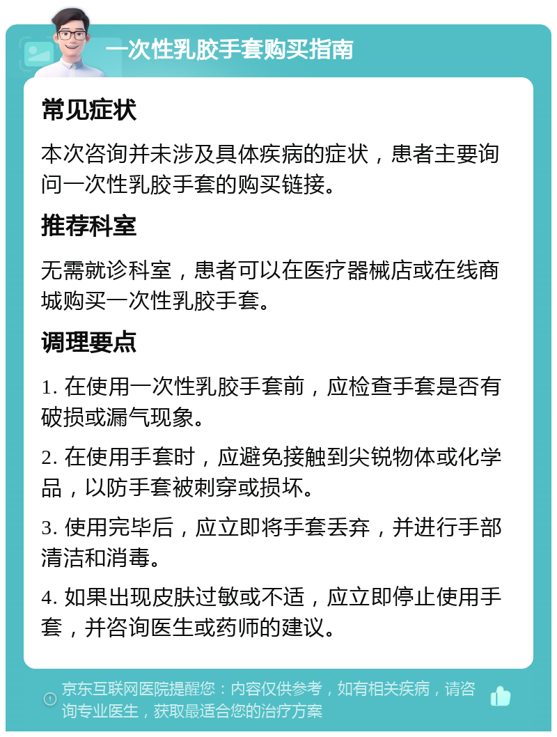 一次性乳胶手套购买指南 常见症状 本次咨询并未涉及具体疾病的症状，患者主要询问一次性乳胶手套的购买链接。 推荐科室 无需就诊科室，患者可以在医疗器械店或在线商城购买一次性乳胶手套。 调理要点 1. 在使用一次性乳胶手套前，应检查手套是否有破损或漏气现象。 2. 在使用手套时，应避免接触到尖锐物体或化学品，以防手套被刺穿或损坏。 3. 使用完毕后，应立即将手套丢弃，并进行手部清洁和消毒。 4. 如果出现皮肤过敏或不适，应立即停止使用手套，并咨询医生或药师的建议。