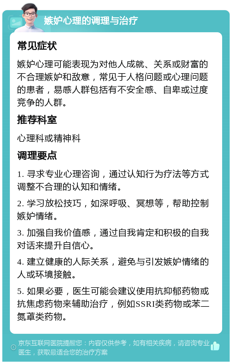 嫉妒心理的调理与治疗 常见症状 嫉妒心理可能表现为对他人成就、关系或财富的不合理嫉妒和敌意，常见于人格问题或心理问题的患者，易感人群包括有不安全感、自卑或过度竞争的人群。 推荐科室 心理科或精神科 调理要点 1. 寻求专业心理咨询，通过认知行为疗法等方式调整不合理的认知和情绪。 2. 学习放松技巧，如深呼吸、冥想等，帮助控制嫉妒情绪。 3. 加强自我价值感，通过自我肯定和积极的自我对话来提升自信心。 4. 建立健康的人际关系，避免与引发嫉妒情绪的人或环境接触。 5. 如果必要，医生可能会建议使用抗抑郁药物或抗焦虑药物来辅助治疗，例如SSRI类药物或苯二氮䓬类药物。