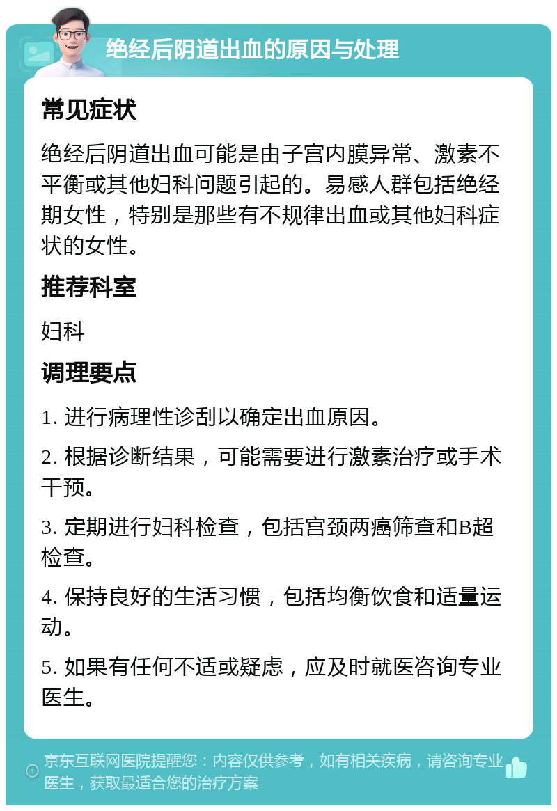 绝经后阴道出血的原因与处理 常见症状 绝经后阴道出血可能是由子宫内膜异常、激素不平衡或其他妇科问题引起的。易感人群包括绝经期女性，特别是那些有不规律出血或其他妇科症状的女性。 推荐科室 妇科 调理要点 1. 进行病理性诊刮以确定出血原因。 2. 根据诊断结果，可能需要进行激素治疗或手术干预。 3. 定期进行妇科检查，包括宫颈两癌筛查和B超检查。 4. 保持良好的生活习惯，包括均衡饮食和适量运动。 5. 如果有任何不适或疑虑，应及时就医咨询专业医生。