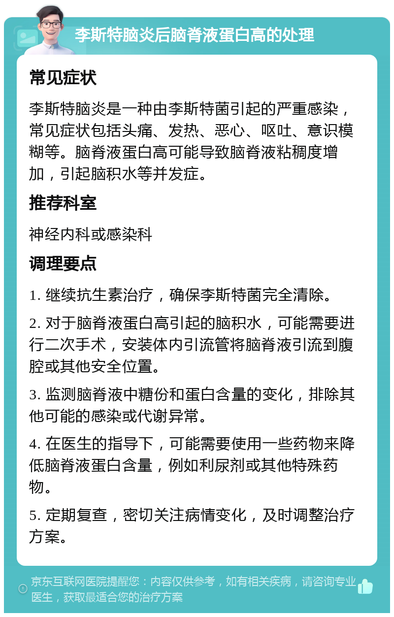 李斯特脑炎后脑脊液蛋白高的处理 常见症状 李斯特脑炎是一种由李斯特菌引起的严重感染，常见症状包括头痛、发热、恶心、呕吐、意识模糊等。脑脊液蛋白高可能导致脑脊液粘稠度增加，引起脑积水等并发症。 推荐科室 神经内科或感染科 调理要点 1. 继续抗生素治疗，确保李斯特菌完全清除。 2. 对于脑脊液蛋白高引起的脑积水，可能需要进行二次手术，安装体内引流管将脑脊液引流到腹腔或其他安全位置。 3. 监测脑脊液中糖份和蛋白含量的变化，排除其他可能的感染或代谢异常。 4. 在医生的指导下，可能需要使用一些药物来降低脑脊液蛋白含量，例如利尿剂或其他特殊药物。 5. 定期复查，密切关注病情变化，及时调整治疗方案。