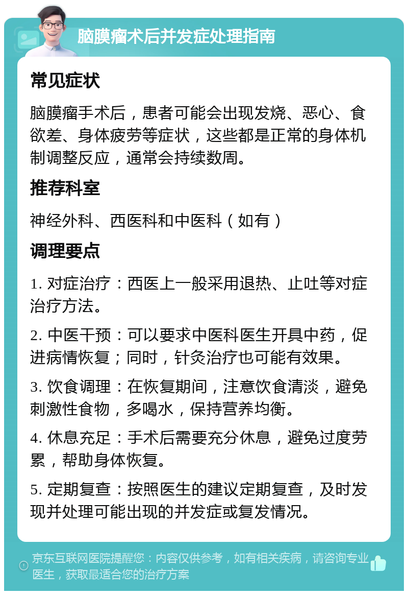 脑膜瘤术后并发症处理指南 常见症状 脑膜瘤手术后，患者可能会出现发烧、恶心、食欲差、身体疲劳等症状，这些都是正常的身体机制调整反应，通常会持续数周。 推荐科室 神经外科、西医科和中医科（如有） 调理要点 1. 对症治疗：西医上一般采用退热、止吐等对症治疗方法。 2. 中医干预：可以要求中医科医生开具中药，促进病情恢复；同时，针灸治疗也可能有效果。 3. 饮食调理：在恢复期间，注意饮食清淡，避免刺激性食物，多喝水，保持营养均衡。 4. 休息充足：手术后需要充分休息，避免过度劳累，帮助身体恢复。 5. 定期复查：按照医生的建议定期复查，及时发现并处理可能出现的并发症或复发情况。