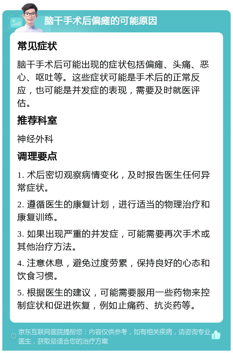 脑干手术后偏瘫的可能原因 常见症状 脑干手术后可能出现的症状包括偏瘫、头痛、恶心、呕吐等。这些症状可能是手术后的正常反应，也可能是并发症的表现，需要及时就医评估。 推荐科室 神经外科 调理要点 1. 术后密切观察病情变化，及时报告医生任何异常症状。 2. 遵循医生的康复计划，进行适当的物理治疗和康复训练。 3. 如果出现严重的并发症，可能需要再次手术或其他治疗方法。 4. 注意休息，避免过度劳累，保持良好的心态和饮食习惯。 5. 根据医生的建议，可能需要服用一些药物来控制症状和促进恢复，例如止痛药、抗炎药等。