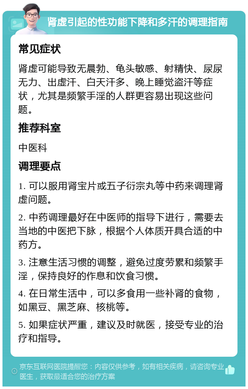 肾虚引起的性功能下降和多汗的调理指南 常见症状 肾虚可能导致无晨勃、龟头敏感、射精快、尿尿无力、出虚汗、白天汗多、晚上睡觉盗汗等症状，尤其是频繁手淫的人群更容易出现这些问题。 推荐科室 中医科 调理要点 1. 可以服用肾宝片或五子衍宗丸等中药来调理肾虚问题。 2. 中药调理最好在中医师的指导下进行，需要去当地的中医把下脉，根据个人体质开具合适的中药方。 3. 注意生活习惯的调整，避免过度劳累和频繁手淫，保持良好的作息和饮食习惯。 4. 在日常生活中，可以多食用一些补肾的食物，如黑豆、黑芝麻、核桃等。 5. 如果症状严重，建议及时就医，接受专业的治疗和指导。