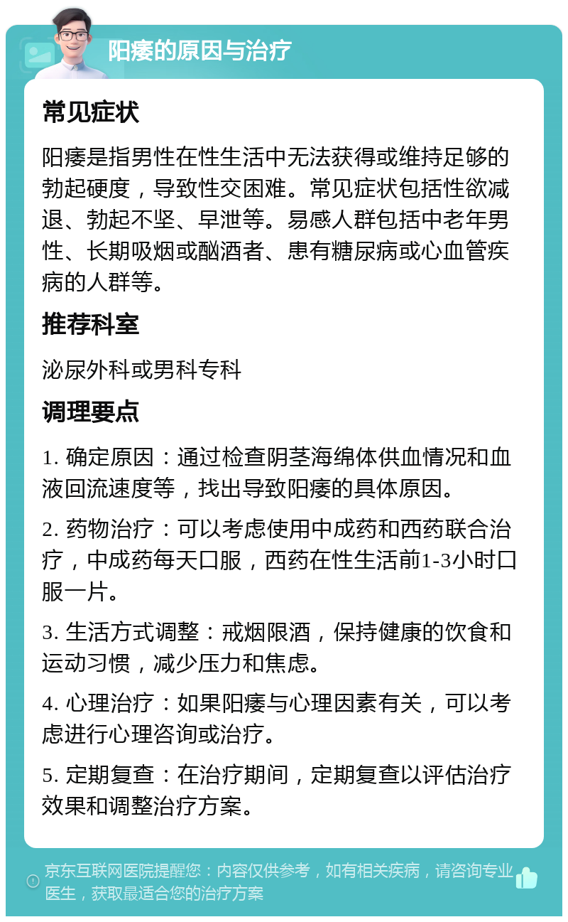 阳痿的原因与治疗 常见症状 阳痿是指男性在性生活中无法获得或维持足够的勃起硬度，导致性交困难。常见症状包括性欲减退、勃起不坚、早泄等。易感人群包括中老年男性、长期吸烟或酗酒者、患有糖尿病或心血管疾病的人群等。 推荐科室 泌尿外科或男科专科 调理要点 1. 确定原因：通过检查阴茎海绵体供血情况和血液回流速度等，找出导致阳痿的具体原因。 2. 药物治疗：可以考虑使用中成药和西药联合治疗，中成药每天口服，西药在性生活前1-3小时口服一片。 3. 生活方式调整：戒烟限酒，保持健康的饮食和运动习惯，减少压力和焦虑。 4. 心理治疗：如果阳痿与心理因素有关，可以考虑进行心理咨询或治疗。 5. 定期复查：在治疗期间，定期复查以评估治疗效果和调整治疗方案。