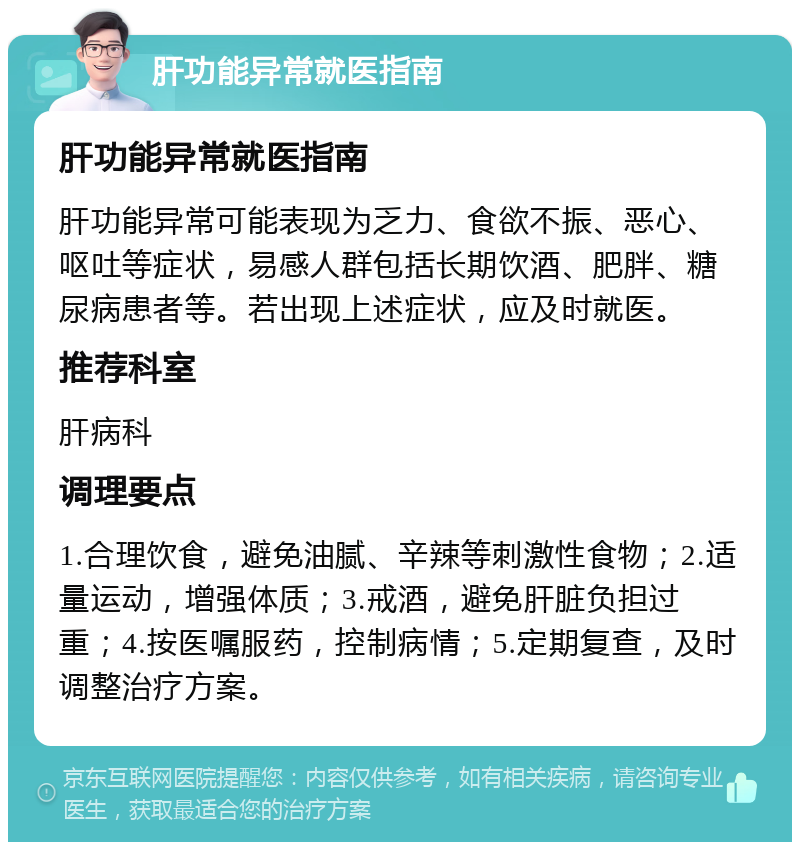 肝功能异常就医指南 肝功能异常就医指南 肝功能异常可能表现为乏力、食欲不振、恶心、呕吐等症状，易感人群包括长期饮酒、肥胖、糖尿病患者等。若出现上述症状，应及时就医。 推荐科室 肝病科 调理要点 1.合理饮食，避免油腻、辛辣等刺激性食物；2.适量运动，增强体质；3.戒酒，避免肝脏负担过重；4.按医嘱服药，控制病情；5.定期复查，及时调整治疗方案。