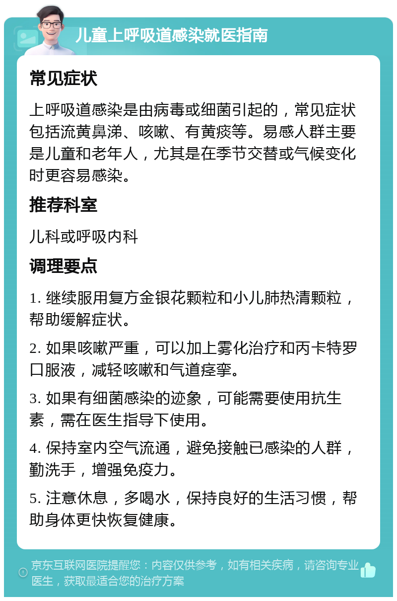 儿童上呼吸道感染就医指南 常见症状 上呼吸道感染是由病毒或细菌引起的，常见症状包括流黄鼻涕、咳嗽、有黄痰等。易感人群主要是儿童和老年人，尤其是在季节交替或气候变化时更容易感染。 推荐科室 儿科或呼吸内科 调理要点 1. 继续服用复方金银花颗粒和小儿肺热清颗粒，帮助缓解症状。 2. 如果咳嗽严重，可以加上雾化治疗和丙卡特罗口服液，减轻咳嗽和气道痉挛。 3. 如果有细菌感染的迹象，可能需要使用抗生素，需在医生指导下使用。 4. 保持室内空气流通，避免接触已感染的人群，勤洗手，增强免疫力。 5. 注意休息，多喝水，保持良好的生活习惯，帮助身体更快恢复健康。