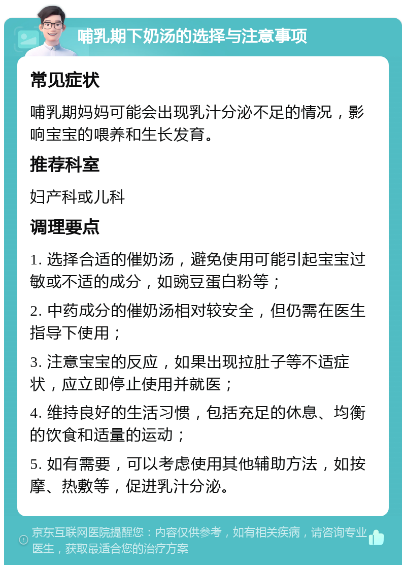 哺乳期下奶汤的选择与注意事项 常见症状 哺乳期妈妈可能会出现乳汁分泌不足的情况，影响宝宝的喂养和生长发育。 推荐科室 妇产科或儿科 调理要点 1. 选择合适的催奶汤，避免使用可能引起宝宝过敏或不适的成分，如豌豆蛋白粉等； 2. 中药成分的催奶汤相对较安全，但仍需在医生指导下使用； 3. 注意宝宝的反应，如果出现拉肚子等不适症状，应立即停止使用并就医； 4. 维持良好的生活习惯，包括充足的休息、均衡的饮食和适量的运动； 5. 如有需要，可以考虑使用其他辅助方法，如按摩、热敷等，促进乳汁分泌。