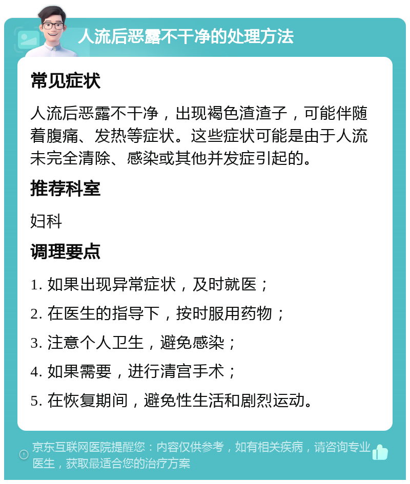 人流后恶露不干净的处理方法 常见症状 人流后恶露不干净，出现褐色渣渣子，可能伴随着腹痛、发热等症状。这些症状可能是由于人流未完全清除、感染或其他并发症引起的。 推荐科室 妇科 调理要点 1. 如果出现异常症状，及时就医； 2. 在医生的指导下，按时服用药物； 3. 注意个人卫生，避免感染； 4. 如果需要，进行清宫手术； 5. 在恢复期间，避免性生活和剧烈运动。