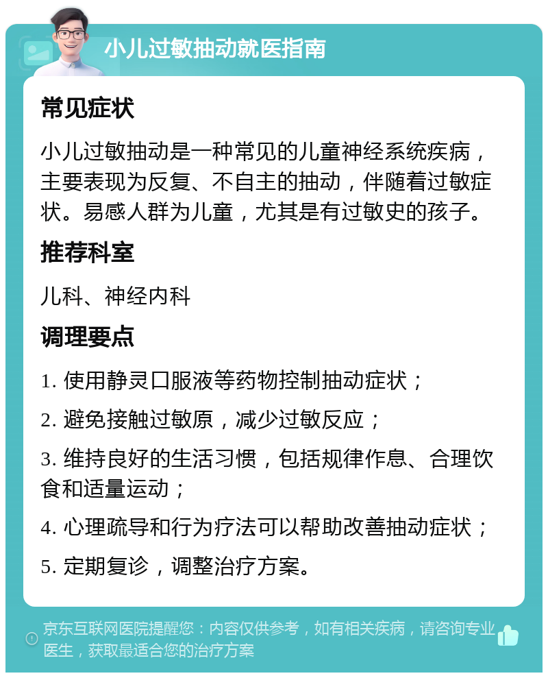 小儿过敏抽动就医指南 常见症状 小儿过敏抽动是一种常见的儿童神经系统疾病，主要表现为反复、不自主的抽动，伴随着过敏症状。易感人群为儿童，尤其是有过敏史的孩子。 推荐科室 儿科、神经内科 调理要点 1. 使用静灵口服液等药物控制抽动症状； 2. 避免接触过敏原，减少过敏反应； 3. 维持良好的生活习惯，包括规律作息、合理饮食和适量运动； 4. 心理疏导和行为疗法可以帮助改善抽动症状； 5. 定期复诊，调整治疗方案。