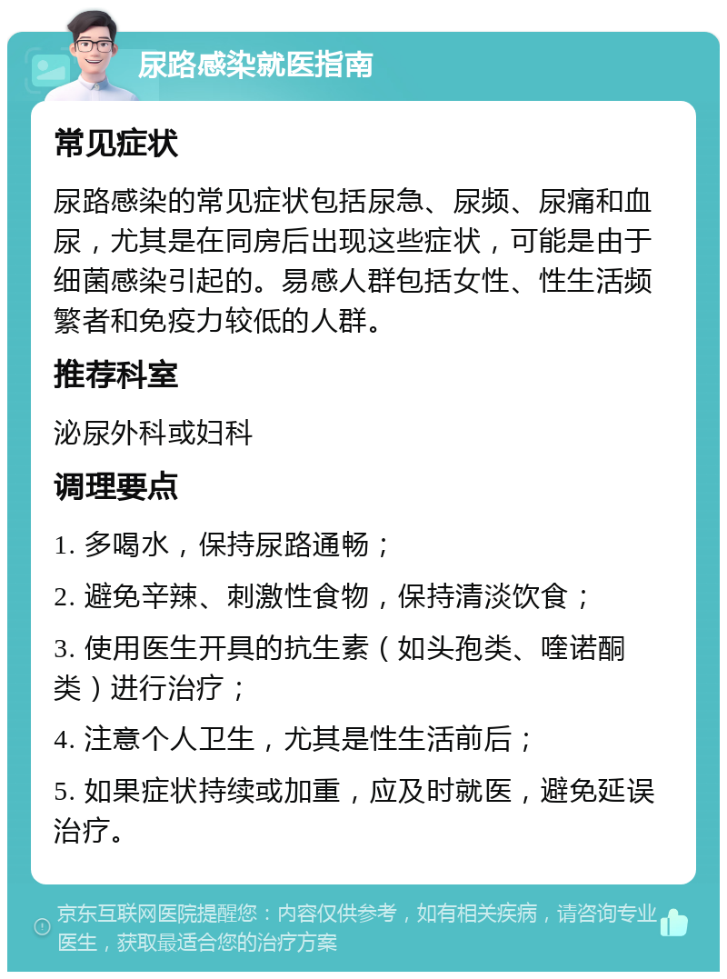 尿路感染就医指南 常见症状 尿路感染的常见症状包括尿急、尿频、尿痛和血尿，尤其是在同房后出现这些症状，可能是由于细菌感染引起的。易感人群包括女性、性生活频繁者和免疫力较低的人群。 推荐科室 泌尿外科或妇科 调理要点 1. 多喝水，保持尿路通畅； 2. 避免辛辣、刺激性食物，保持清淡饮食； 3. 使用医生开具的抗生素（如头孢类、喹诺酮类）进行治疗； 4. 注意个人卫生，尤其是性生活前后； 5. 如果症状持续或加重，应及时就医，避免延误治疗。