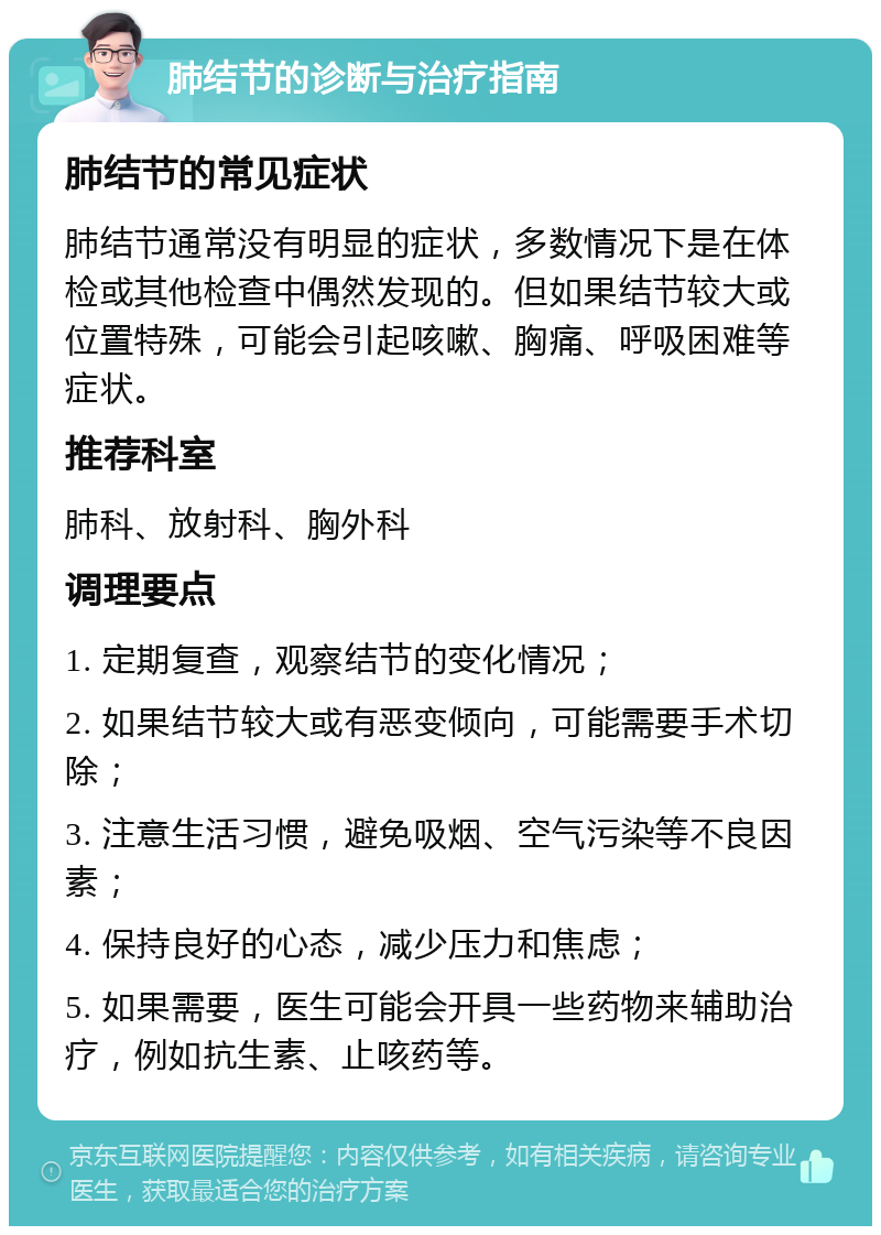 肺结节的诊断与治疗指南 肺结节的常见症状 肺结节通常没有明显的症状，多数情况下是在体检或其他检查中偶然发现的。但如果结节较大或位置特殊，可能会引起咳嗽、胸痛、呼吸困难等症状。 推荐科室 肺科、放射科、胸外科 调理要点 1. 定期复查，观察结节的变化情况； 2. 如果结节较大或有恶变倾向，可能需要手术切除； 3. 注意生活习惯，避免吸烟、空气污染等不良因素； 4. 保持良好的心态，减少压力和焦虑； 5. 如果需要，医生可能会开具一些药物来辅助治疗，例如抗生素、止咳药等。