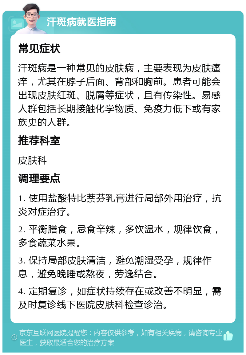 汗斑病就医指南 常见症状 汗斑病是一种常见的皮肤病，主要表现为皮肤瘙痒，尤其在脖子后面、背部和胸前。患者可能会出现皮肤红斑、脱屑等症状，且有传染性。易感人群包括长期接触化学物质、免疫力低下或有家族史的人群。 推荐科室 皮肤科 调理要点 1. 使用盐酸特比萘芬乳膏进行局部外用治疗，抗炎对症治疗。 2. 平衡膳食，忌食辛辣，多饮温水，规律饮食，多食蔬菜水果。 3. 保持局部皮肤清洁，避免潮湿受孕，规律作息，避免晚睡或熬夜，劳逸结合。 4. 定期复诊，如症状持续存在或改善不明显，需及时复诊线下医院皮肤科检查诊治。