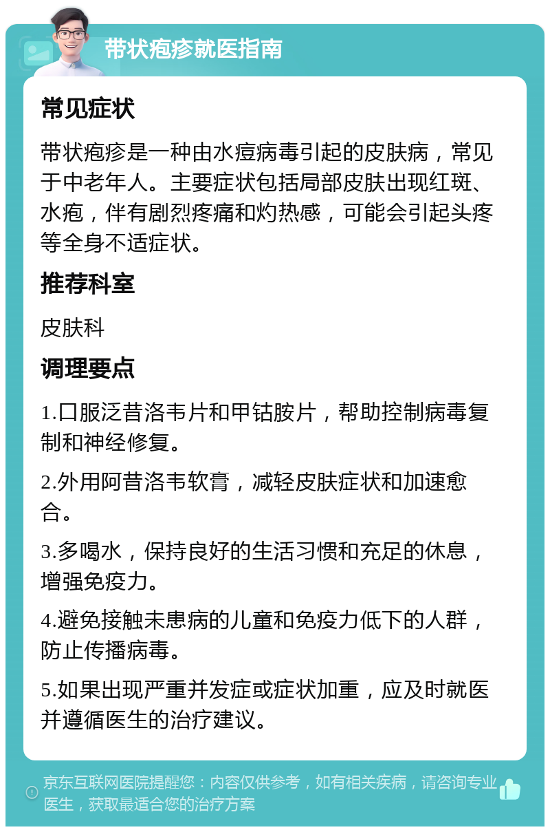 带状疱疹就医指南 常见症状 带状疱疹是一种由水痘病毒引起的皮肤病，常见于中老年人。主要症状包括局部皮肤出现红斑、水疱，伴有剧烈疼痛和灼热感，可能会引起头疼等全身不适症状。 推荐科室 皮肤科 调理要点 1.口服泛昔洛韦片和甲钴胺片，帮助控制病毒复制和神经修复。 2.外用阿昔洛韦软膏，减轻皮肤症状和加速愈合。 3.多喝水，保持良好的生活习惯和充足的休息，增强免疫力。 4.避免接触未患病的儿童和免疫力低下的人群，防止传播病毒。 5.如果出现严重并发症或症状加重，应及时就医并遵循医生的治疗建议。