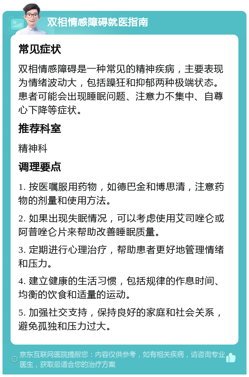 双相情感障碍就医指南 常见症状 双相情感障碍是一种常见的精神疾病，主要表现为情绪波动大，包括躁狂和抑郁两种极端状态。患者可能会出现睡眠问题、注意力不集中、自尊心下降等症状。 推荐科室 精神科 调理要点 1. 按医嘱服用药物，如德巴金和博思清，注意药物的剂量和使用方法。 2. 如果出现失眠情况，可以考虑使用艾司唑仑或阿普唑仑片来帮助改善睡眠质量。 3. 定期进行心理治疗，帮助患者更好地管理情绪和压力。 4. 建立健康的生活习惯，包括规律的作息时间、均衡的饮食和适量的运动。 5. 加强社交支持，保持良好的家庭和社会关系，避免孤独和压力过大。