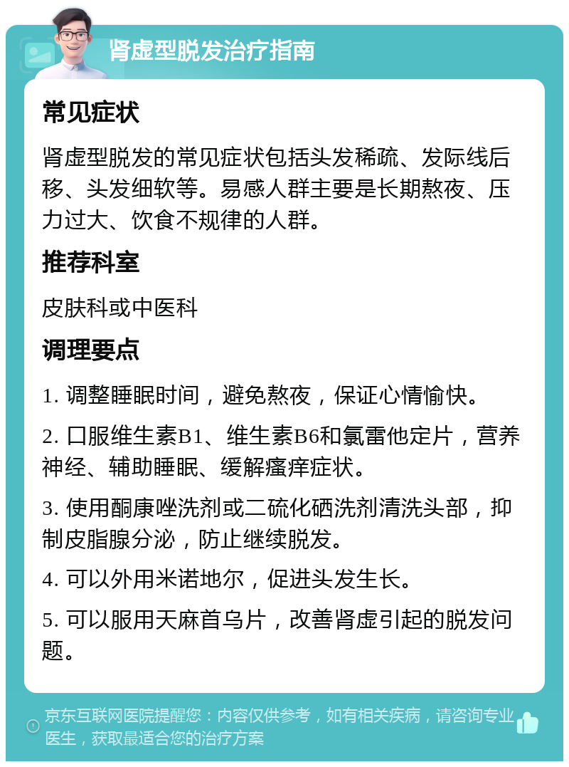 肾虚型脱发治疗指南 常见症状 肾虚型脱发的常见症状包括头发稀疏、发际线后移、头发细软等。易感人群主要是长期熬夜、压力过大、饮食不规律的人群。 推荐科室 皮肤科或中医科 调理要点 1. 调整睡眠时间，避免熬夜，保证心情愉快。 2. 口服维生素B1、维生素B6和氯雷他定片，营养神经、辅助睡眠、缓解瘙痒症状。 3. 使用酮康唑洗剂或二硫化硒洗剂清洗头部，抑制皮脂腺分泌，防止继续脱发。 4. 可以外用米诺地尔，促进头发生长。 5. 可以服用天麻首乌片，改善肾虚引起的脱发问题。