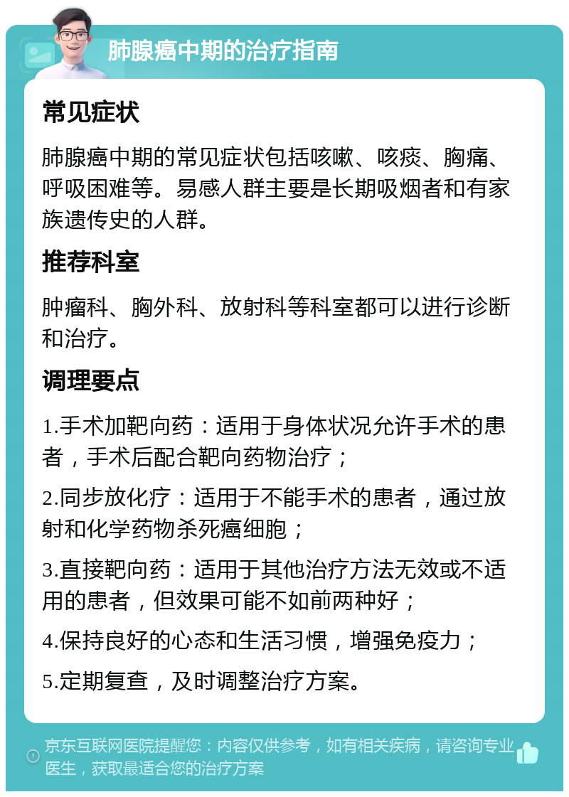 肺腺癌中期的治疗指南 常见症状 肺腺癌中期的常见症状包括咳嗽、咳痰、胸痛、呼吸困难等。易感人群主要是长期吸烟者和有家族遗传史的人群。 推荐科室 肿瘤科、胸外科、放射科等科室都可以进行诊断和治疗。 调理要点 1.手术加靶向药：适用于身体状况允许手术的患者，手术后配合靶向药物治疗； 2.同步放化疗：适用于不能手术的患者，通过放射和化学药物杀死癌细胞； 3.直接靶向药：适用于其他治疗方法无效或不适用的患者，但效果可能不如前两种好； 4.保持良好的心态和生活习惯，增强免疫力； 5.定期复查，及时调整治疗方案。