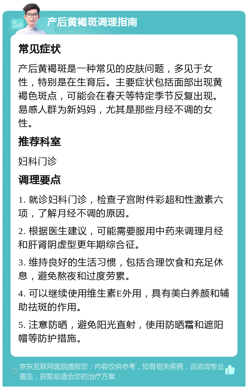 产后黄褐斑调理指南 常见症状 产后黄褐斑是一种常见的皮肤问题，多见于女性，特别是在生育后。主要症状包括面部出现黄褐色斑点，可能会在春天等特定季节反复出现。易感人群为新妈妈，尤其是那些月经不调的女性。 推荐科室 妇科门诊 调理要点 1. 就诊妇科门诊，检查子宫附件彩超和性激素六项，了解月经不调的原因。 2. 根据医生建议，可能需要服用中药来调理月经和肝肾阴虚型更年期综合征。 3. 维持良好的生活习惯，包括合理饮食和充足休息，避免熬夜和过度劳累。 4. 可以继续使用维生素E外用，具有美白养颜和辅助祛斑的作用。 5. 注意防晒，避免阳光直射，使用防晒霜和遮阳帽等防护措施。