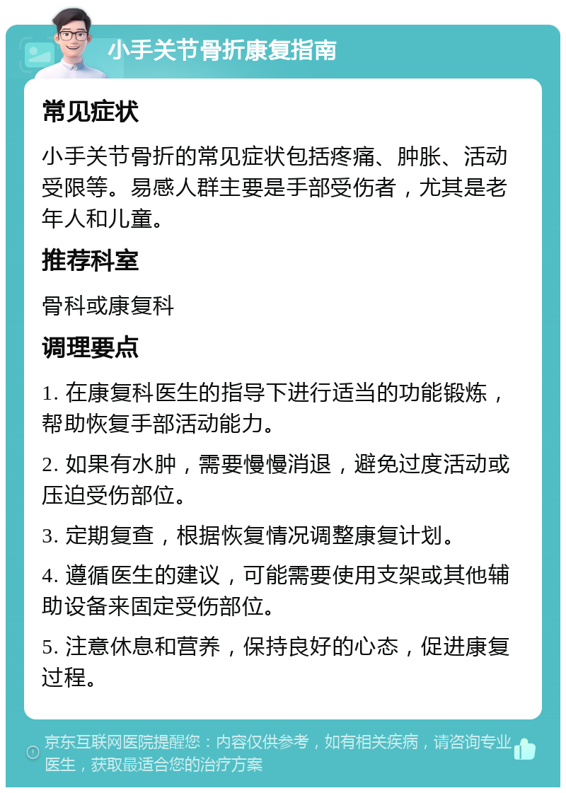 小手关节骨折康复指南 常见症状 小手关节骨折的常见症状包括疼痛、肿胀、活动受限等。易感人群主要是手部受伤者，尤其是老年人和儿童。 推荐科室 骨科或康复科 调理要点 1. 在康复科医生的指导下进行适当的功能锻炼，帮助恢复手部活动能力。 2. 如果有水肿，需要慢慢消退，避免过度活动或压迫受伤部位。 3. 定期复查，根据恢复情况调整康复计划。 4. 遵循医生的建议，可能需要使用支架或其他辅助设备来固定受伤部位。 5. 注意休息和营养，保持良好的心态，促进康复过程。