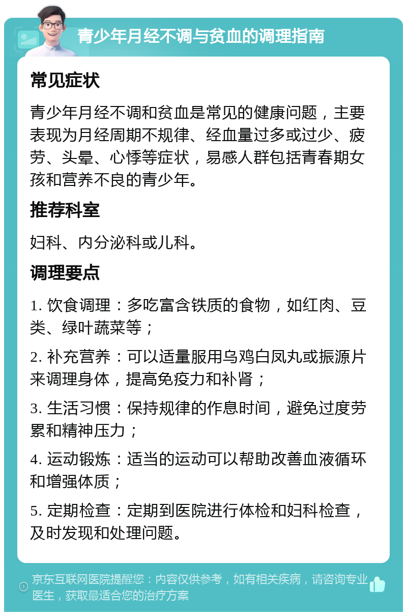 青少年月经不调与贫血的调理指南 常见症状 青少年月经不调和贫血是常见的健康问题，主要表现为月经周期不规律、经血量过多或过少、疲劳、头晕、心悸等症状，易感人群包括青春期女孩和营养不良的青少年。 推荐科室 妇科、内分泌科或儿科。 调理要点 1. 饮食调理：多吃富含铁质的食物，如红肉、豆类、绿叶蔬菜等； 2. 补充营养：可以适量服用乌鸡白凤丸或振源片来调理身体，提高免疫力和补肾； 3. 生活习惯：保持规律的作息时间，避免过度劳累和精神压力； 4. 运动锻炼：适当的运动可以帮助改善血液循环和增强体质； 5. 定期检查：定期到医院进行体检和妇科检查，及时发现和处理问题。