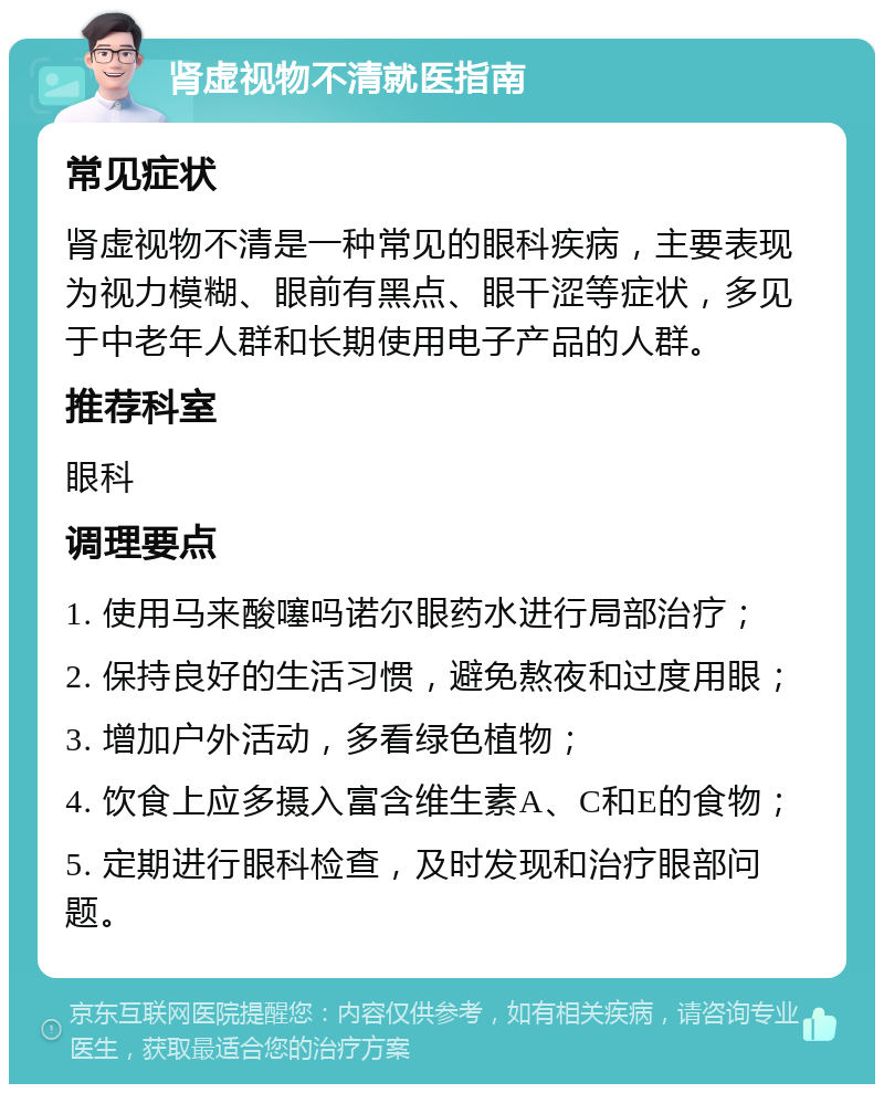 肾虚视物不清就医指南 常见症状 肾虚视物不清是一种常见的眼科疾病，主要表现为视力模糊、眼前有黑点、眼干涩等症状，多见于中老年人群和长期使用电子产品的人群。 推荐科室 眼科 调理要点 1. 使用马来酸噻吗诺尔眼药水进行局部治疗； 2. 保持良好的生活习惯，避免熬夜和过度用眼； 3. 增加户外活动，多看绿色植物； 4. 饮食上应多摄入富含维生素A、C和E的食物； 5. 定期进行眼科检查，及时发现和治疗眼部问题。