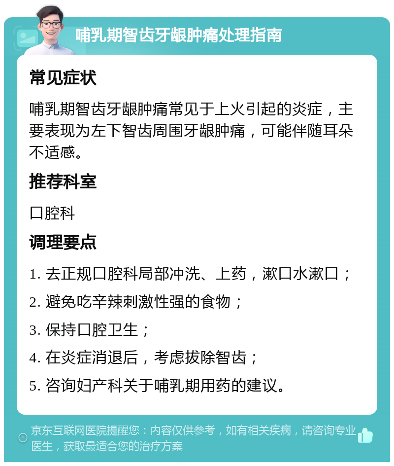 哺乳期智齿牙龈肿痛处理指南 常见症状 哺乳期智齿牙龈肿痛常见于上火引起的炎症，主要表现为左下智齿周围牙龈肿痛，可能伴随耳朵不适感。 推荐科室 口腔科 调理要点 1. 去正规口腔科局部冲洗、上药，漱口水漱口； 2. 避免吃辛辣刺激性强的食物； 3. 保持口腔卫生； 4. 在炎症消退后，考虑拔除智齿； 5. 咨询妇产科关于哺乳期用药的建议。