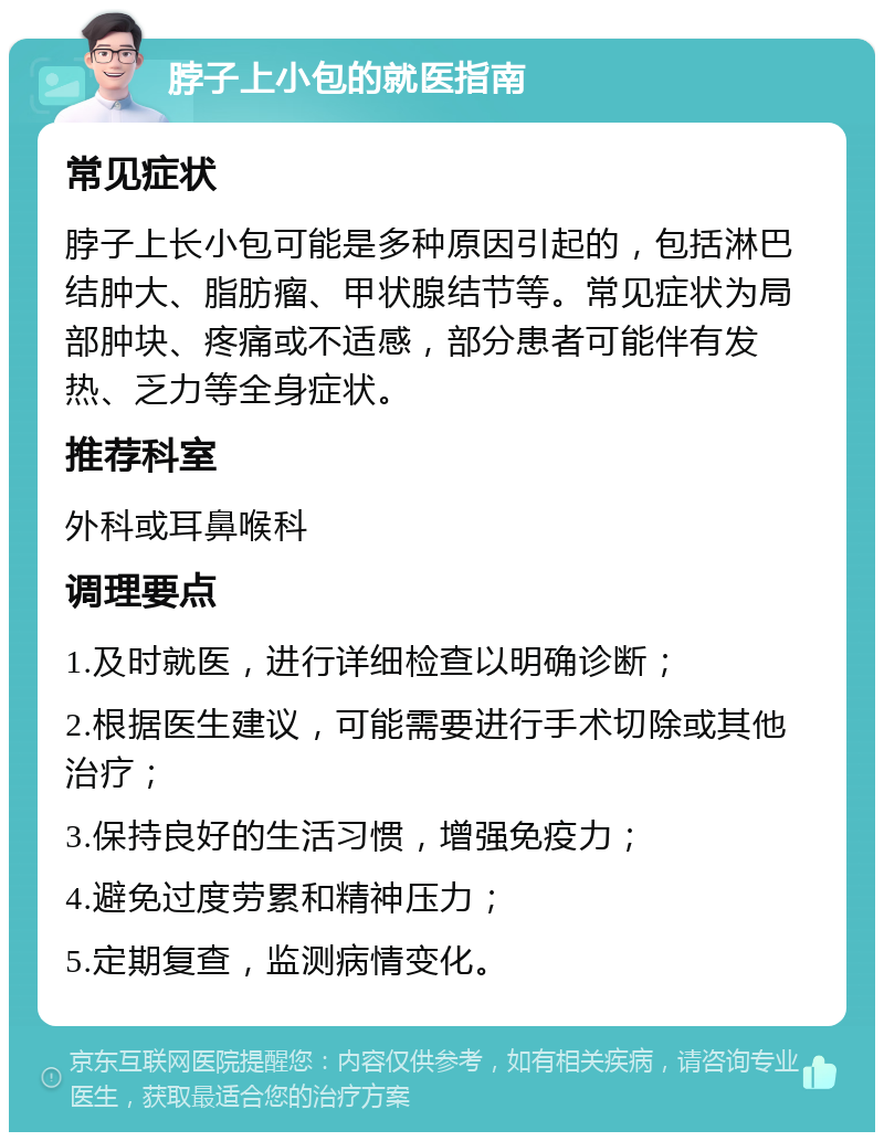 脖子上小包的就医指南 常见症状 脖子上长小包可能是多种原因引起的，包括淋巴结肿大、脂肪瘤、甲状腺结节等。常见症状为局部肿块、疼痛或不适感，部分患者可能伴有发热、乏力等全身症状。 推荐科室 外科或耳鼻喉科 调理要点 1.及时就医，进行详细检查以明确诊断； 2.根据医生建议，可能需要进行手术切除或其他治疗； 3.保持良好的生活习惯，增强免疫力； 4.避免过度劳累和精神压力； 5.定期复查，监测病情变化。