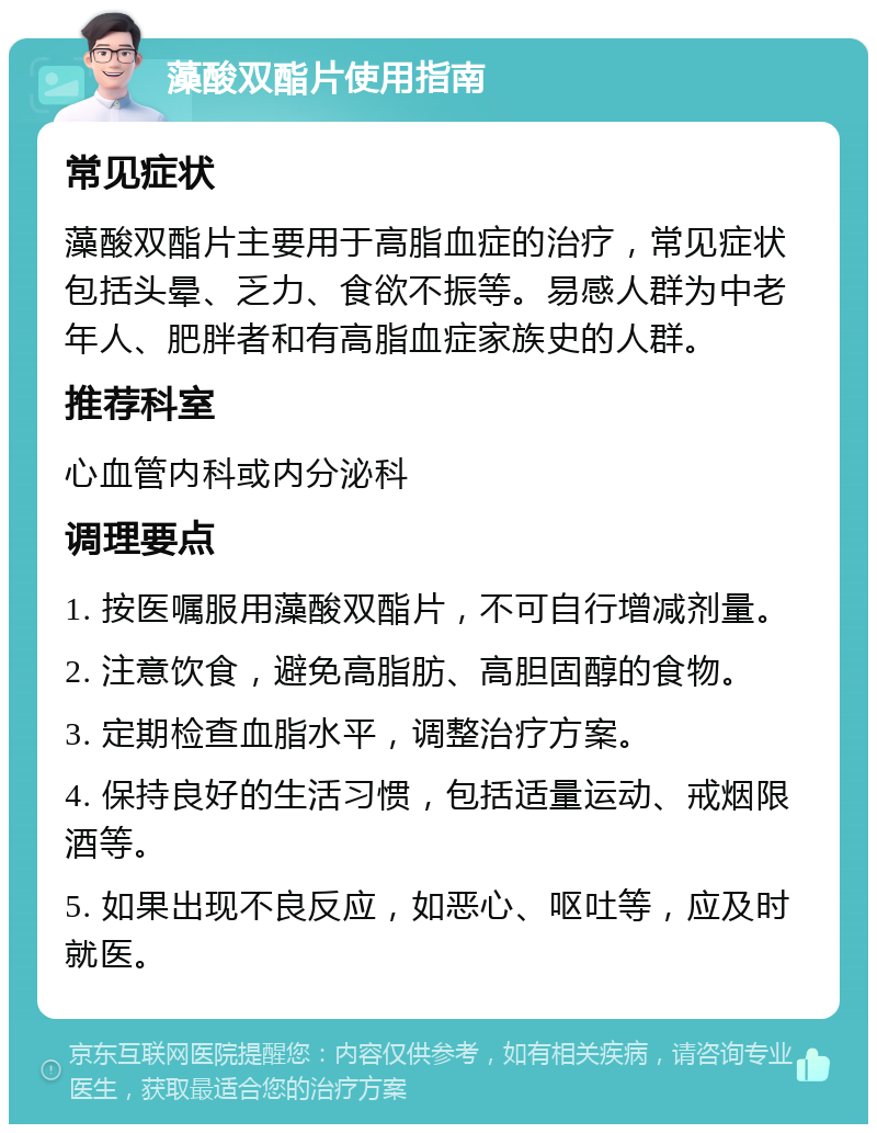 藻酸双酯片使用指南 常见症状 藻酸双酯片主要用于高脂血症的治疗，常见症状包括头晕、乏力、食欲不振等。易感人群为中老年人、肥胖者和有高脂血症家族史的人群。 推荐科室 心血管内科或内分泌科 调理要点 1. 按医嘱服用藻酸双酯片，不可自行增减剂量。 2. 注意饮食，避免高脂肪、高胆固醇的食物。 3. 定期检查血脂水平，调整治疗方案。 4. 保持良好的生活习惯，包括适量运动、戒烟限酒等。 5. 如果出现不良反应，如恶心、呕吐等，应及时就医。