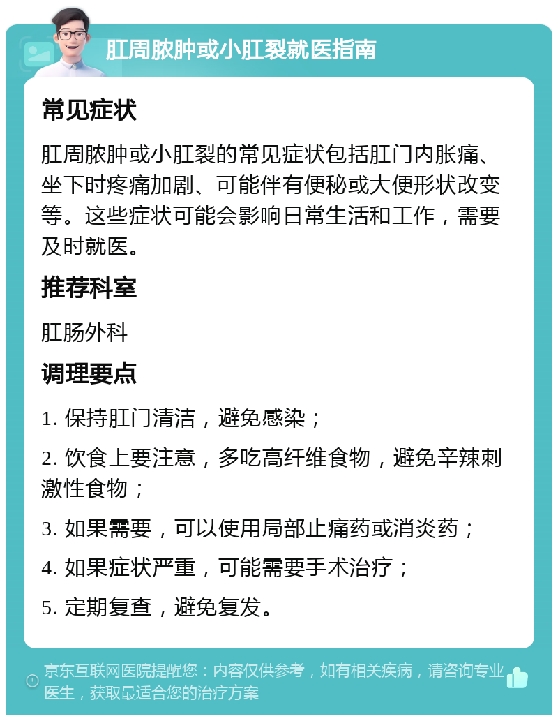 肛周脓肿或小肛裂就医指南 常见症状 肛周脓肿或小肛裂的常见症状包括肛门内胀痛、坐下时疼痛加剧、可能伴有便秘或大便形状改变等。这些症状可能会影响日常生活和工作，需要及时就医。 推荐科室 肛肠外科 调理要点 1. 保持肛门清洁，避免感染； 2. 饮食上要注意，多吃高纤维食物，避免辛辣刺激性食物； 3. 如果需要，可以使用局部止痛药或消炎药； 4. 如果症状严重，可能需要手术治疗； 5. 定期复查，避免复发。