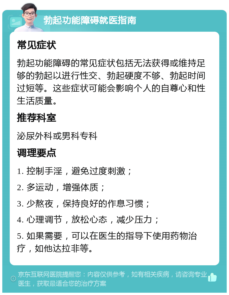 勃起功能障碍就医指南 常见症状 勃起功能障碍的常见症状包括无法获得或维持足够的勃起以进行性交、勃起硬度不够、勃起时间过短等。这些症状可能会影响个人的自尊心和性生活质量。 推荐科室 泌尿外科或男科专科 调理要点 1. 控制手淫，避免过度刺激； 2. 多运动，增强体质； 3. 少熬夜，保持良好的作息习惯； 4. 心理调节，放松心态，减少压力； 5. 如果需要，可以在医生的指导下使用药物治疗，如他达拉非等。