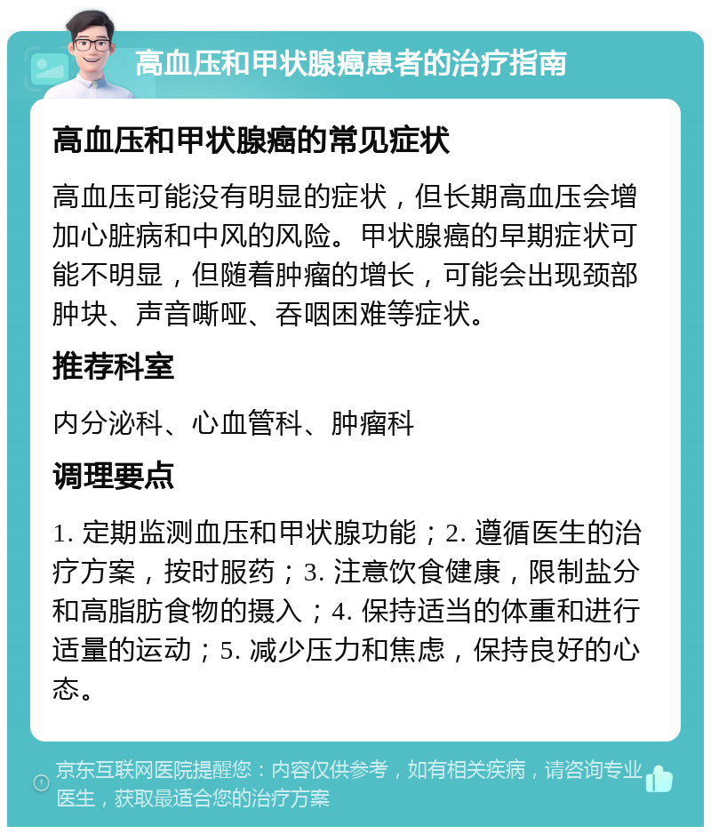 高血压和甲状腺癌患者的治疗指南 高血压和甲状腺癌的常见症状 高血压可能没有明显的症状，但长期高血压会增加心脏病和中风的风险。甲状腺癌的早期症状可能不明显，但随着肿瘤的增长，可能会出现颈部肿块、声音嘶哑、吞咽困难等症状。 推荐科室 内分泌科、心血管科、肿瘤科 调理要点 1. 定期监测血压和甲状腺功能；2. 遵循医生的治疗方案，按时服药；3. 注意饮食健康，限制盐分和高脂肪食物的摄入；4. 保持适当的体重和进行适量的运动；5. 减少压力和焦虑，保持良好的心态。