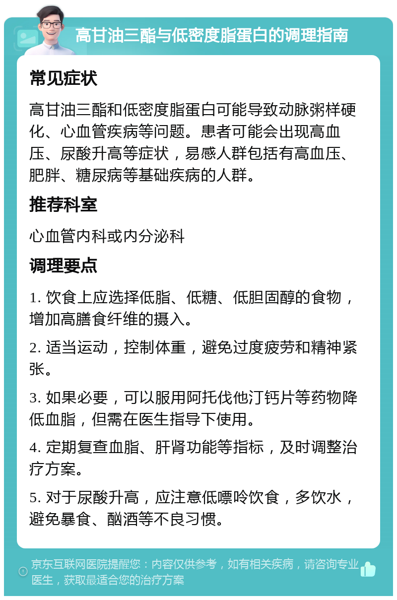 高甘油三酯与低密度脂蛋白的调理指南 常见症状 高甘油三酯和低密度脂蛋白可能导致动脉粥样硬化、心血管疾病等问题。患者可能会出现高血压、尿酸升高等症状，易感人群包括有高血压、肥胖、糖尿病等基础疾病的人群。 推荐科室 心血管内科或内分泌科 调理要点 1. 饮食上应选择低脂、低糖、低胆固醇的食物，增加高膳食纤维的摄入。 2. 适当运动，控制体重，避免过度疲劳和精神紧张。 3. 如果必要，可以服用阿托伐他汀钙片等药物降低血脂，但需在医生指导下使用。 4. 定期复查血脂、肝肾功能等指标，及时调整治疗方案。 5. 对于尿酸升高，应注意低嘌呤饮食，多饮水，避免暴食、酗酒等不良习惯。