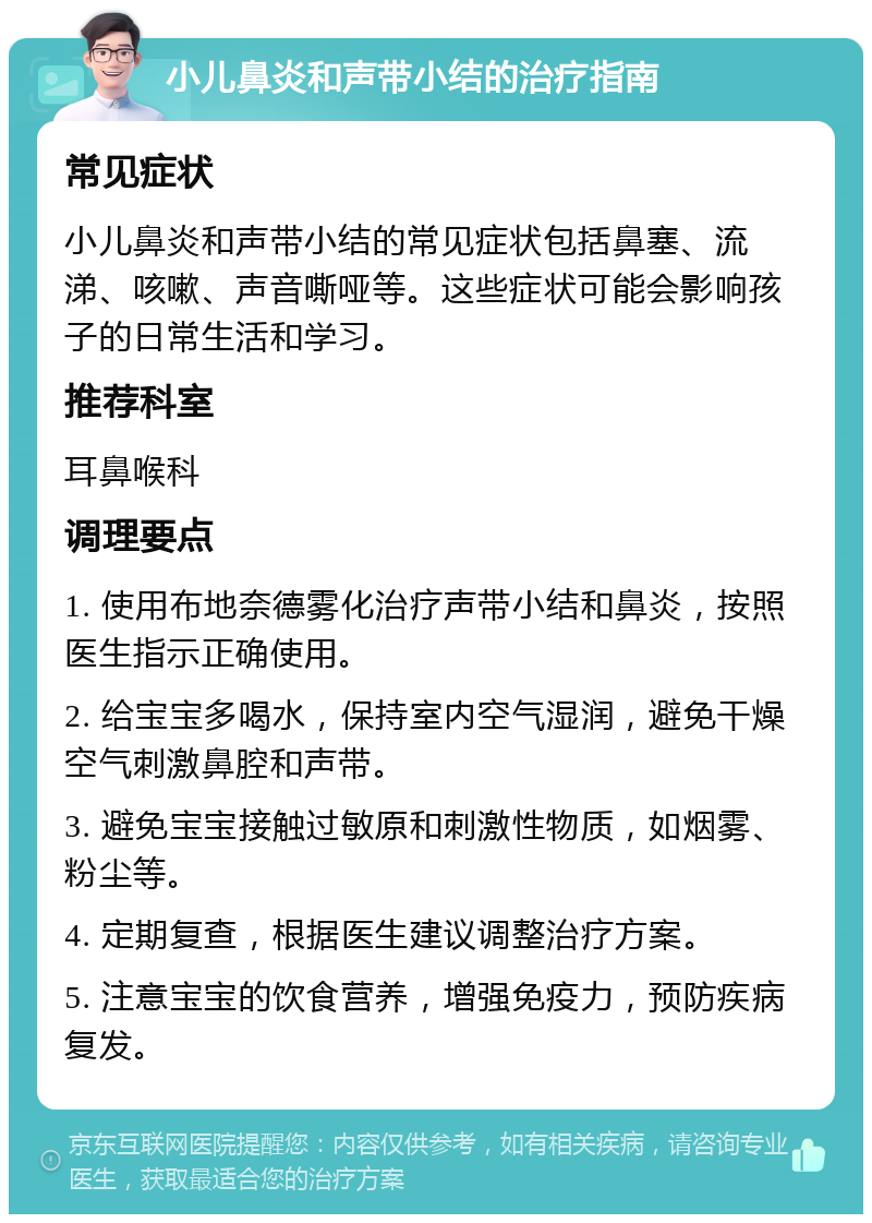 小儿鼻炎和声带小结的治疗指南 常见症状 小儿鼻炎和声带小结的常见症状包括鼻塞、流涕、咳嗽、声音嘶哑等。这些症状可能会影响孩子的日常生活和学习。 推荐科室 耳鼻喉科 调理要点 1. 使用布地奈德雾化治疗声带小结和鼻炎，按照医生指示正确使用。 2. 给宝宝多喝水，保持室内空气湿润，避免干燥空气刺激鼻腔和声带。 3. 避免宝宝接触过敏原和刺激性物质，如烟雾、粉尘等。 4. 定期复查，根据医生建议调整治疗方案。 5. 注意宝宝的饮食营养，增强免疫力，预防疾病复发。