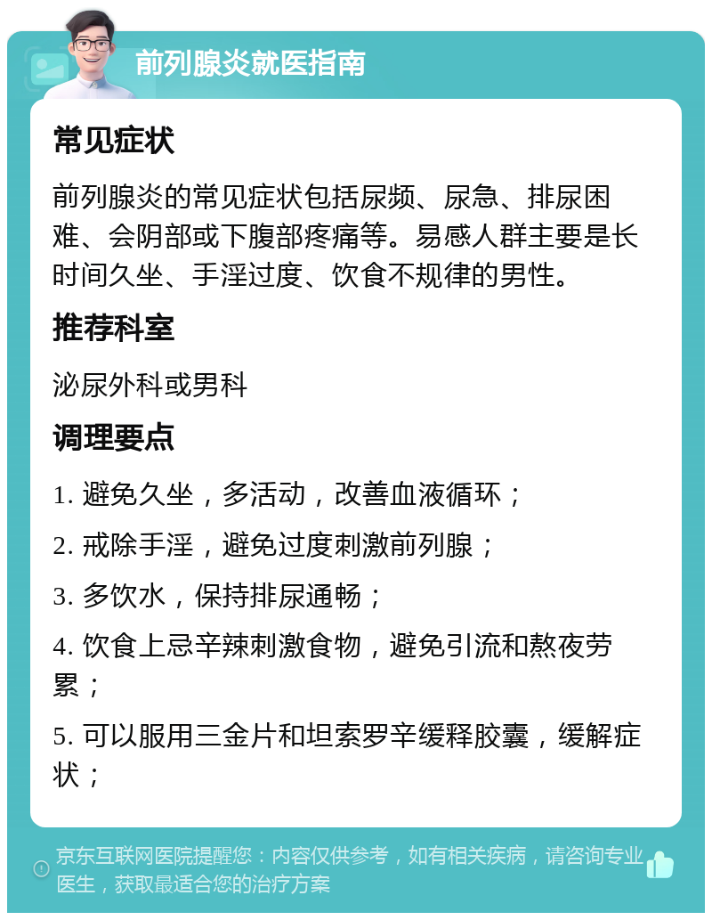 前列腺炎就医指南 常见症状 前列腺炎的常见症状包括尿频、尿急、排尿困难、会阴部或下腹部疼痛等。易感人群主要是长时间久坐、手淫过度、饮食不规律的男性。 推荐科室 泌尿外科或男科 调理要点 1. 避免久坐，多活动，改善血液循环； 2. 戒除手淫，避免过度刺激前列腺； 3. 多饮水，保持排尿通畅； 4. 饮食上忌辛辣刺激食物，避免引流和熬夜劳累； 5. 可以服用三金片和坦索罗辛缓释胶囊，缓解症状；