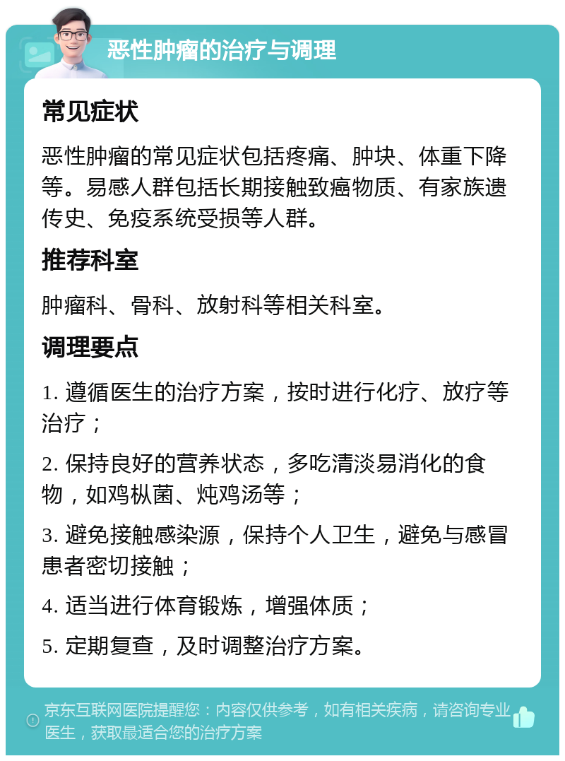 恶性肿瘤的治疗与调理 常见症状 恶性肿瘤的常见症状包括疼痛、肿块、体重下降等。易感人群包括长期接触致癌物质、有家族遗传史、免疫系统受损等人群。 推荐科室 肿瘤科、骨科、放射科等相关科室。 调理要点 1. 遵循医生的治疗方案，按时进行化疗、放疗等治疗； 2. 保持良好的营养状态，多吃清淡易消化的食物，如鸡枞菌、炖鸡汤等； 3. 避免接触感染源，保持个人卫生，避免与感冒患者密切接触； 4. 适当进行体育锻炼，增强体质； 5. 定期复查，及时调整治疗方案。