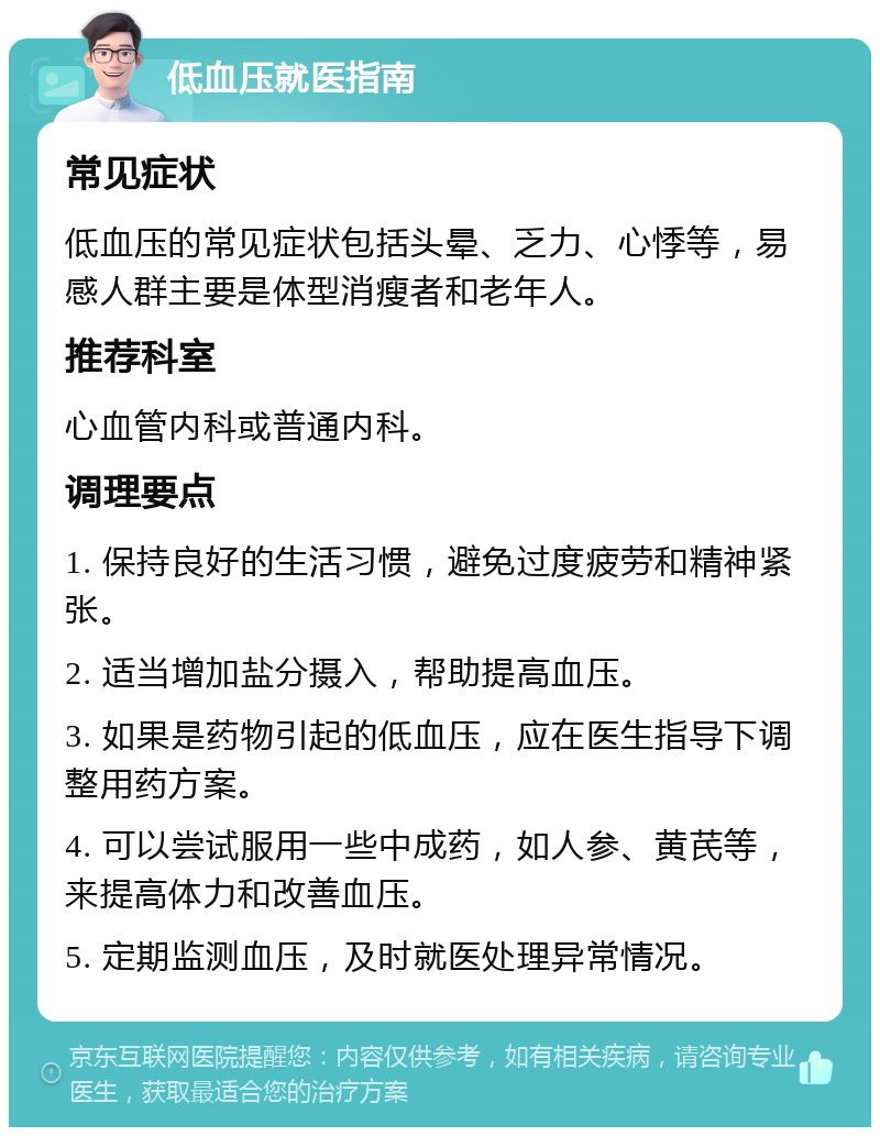 低血压就医指南 常见症状 低血压的常见症状包括头晕、乏力、心悸等，易感人群主要是体型消瘦者和老年人。 推荐科室 心血管内科或普通内科。 调理要点 1. 保持良好的生活习惯，避免过度疲劳和精神紧张。 2. 适当增加盐分摄入，帮助提高血压。 3. 如果是药物引起的低血压，应在医生指导下调整用药方案。 4. 可以尝试服用一些中成药，如人参、黄芪等，来提高体力和改善血压。 5. 定期监测血压，及时就医处理异常情况。