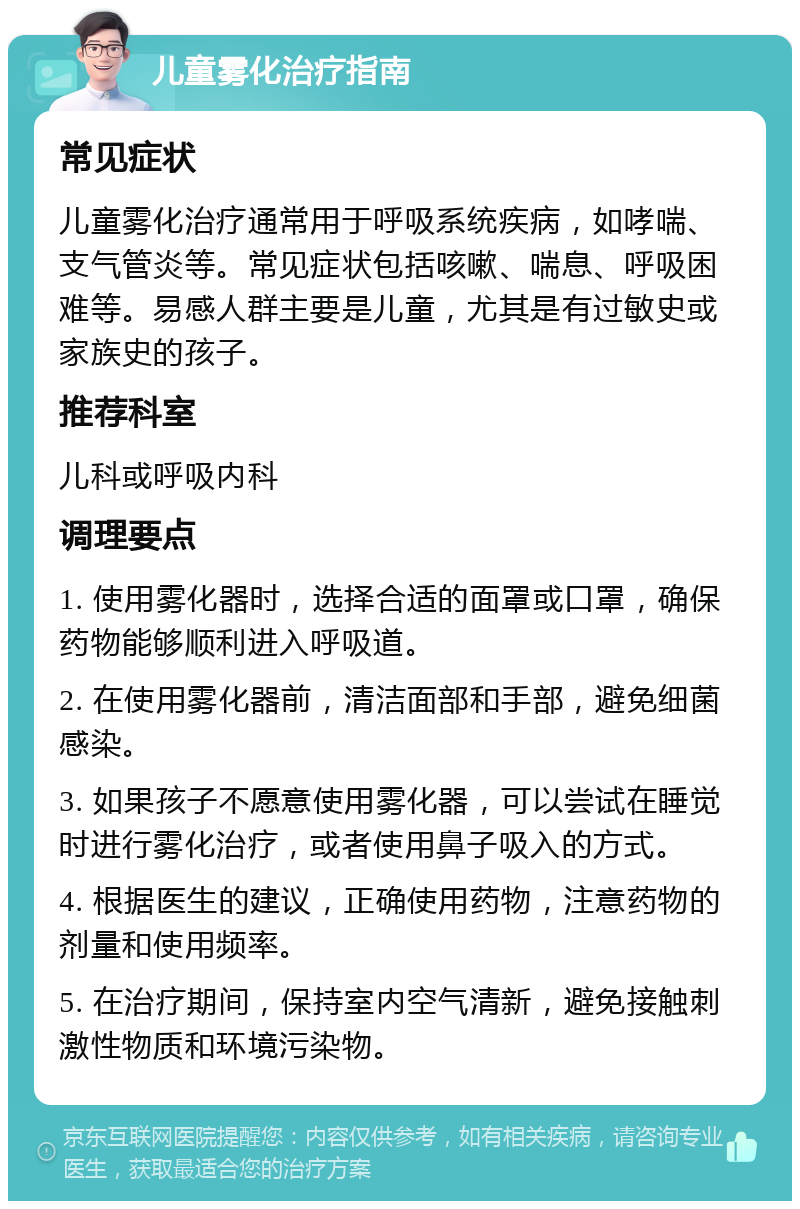 儿童雾化治疗指南 常见症状 儿童雾化治疗通常用于呼吸系统疾病，如哮喘、支气管炎等。常见症状包括咳嗽、喘息、呼吸困难等。易感人群主要是儿童，尤其是有过敏史或家族史的孩子。 推荐科室 儿科或呼吸内科 调理要点 1. 使用雾化器时，选择合适的面罩或口罩，确保药物能够顺利进入呼吸道。 2. 在使用雾化器前，清洁面部和手部，避免细菌感染。 3. 如果孩子不愿意使用雾化器，可以尝试在睡觉时进行雾化治疗，或者使用鼻子吸入的方式。 4. 根据医生的建议，正确使用药物，注意药物的剂量和使用频率。 5. 在治疗期间，保持室内空气清新，避免接触刺激性物质和环境污染物。