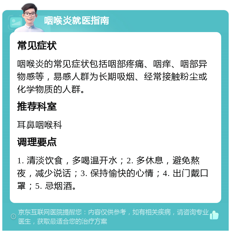 咽喉炎就医指南 常见症状 咽喉炎的常见症状包括咽部疼痛、咽痒、咽部异物感等，易感人群为长期吸烟、经常接触粉尘或化学物质的人群。 推荐科室 耳鼻咽喉科 调理要点 1. 清淡饮食，多喝温开水；2. 多休息，避免熬夜，减少说话；3. 保持愉快的心情；4. 出门戴口罩；5. 忌烟酒。