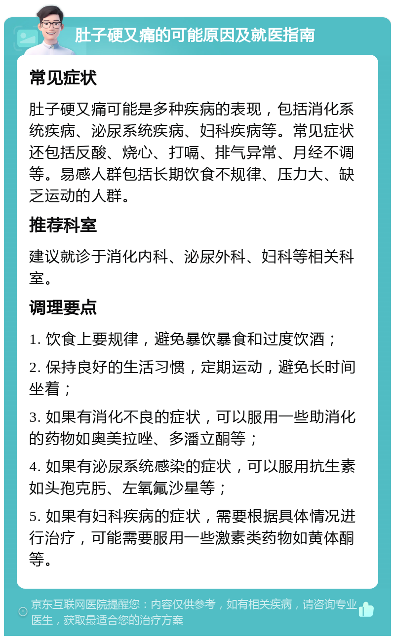 肚子硬又痛的可能原因及就医指南 常见症状 肚子硬又痛可能是多种疾病的表现，包括消化系统疾病、泌尿系统疾病、妇科疾病等。常见症状还包括反酸、烧心、打嗝、排气异常、月经不调等。易感人群包括长期饮食不规律、压力大、缺乏运动的人群。 推荐科室 建议就诊于消化内科、泌尿外科、妇科等相关科室。 调理要点 1. 饮食上要规律，避免暴饮暴食和过度饮酒； 2. 保持良好的生活习惯，定期运动，避免长时间坐着； 3. 如果有消化不良的症状，可以服用一些助消化的药物如奥美拉唑、多潘立酮等； 4. 如果有泌尿系统感染的症状，可以服用抗生素如头孢克肟、左氧氟沙星等； 5. 如果有妇科疾病的症状，需要根据具体情况进行治疗，可能需要服用一些激素类药物如黄体酮等。