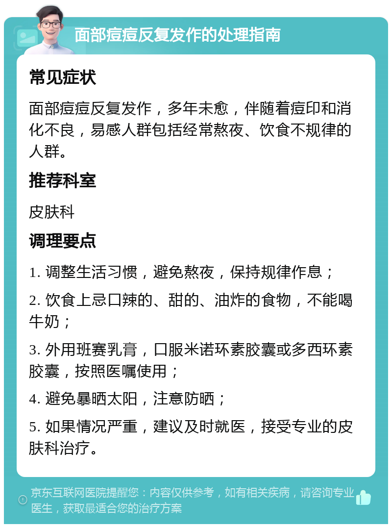 面部痘痘反复发作的处理指南 常见症状 面部痘痘反复发作，多年未愈，伴随着痘印和消化不良，易感人群包括经常熬夜、饮食不规律的人群。 推荐科室 皮肤科 调理要点 1. 调整生活习惯，避免熬夜，保持规律作息； 2. 饮食上忌口辣的、甜的、油炸的食物，不能喝牛奶； 3. 外用班赛乳膏，口服米诺环素胶囊或多西环素胶囊，按照医嘱使用； 4. 避免暴晒太阳，注意防晒； 5. 如果情况严重，建议及时就医，接受专业的皮肤科治疗。