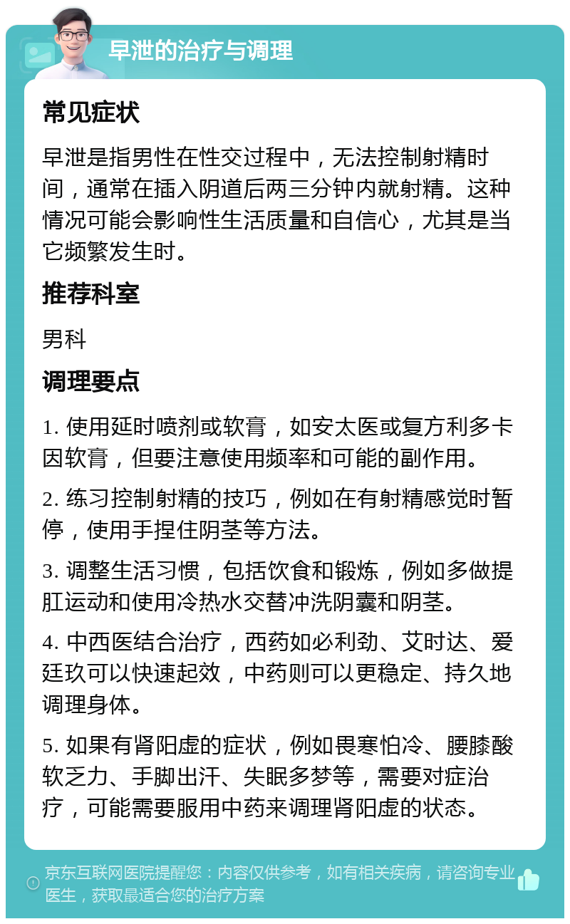 早泄的治疗与调理 常见症状 早泄是指男性在性交过程中，无法控制射精时间，通常在插入阴道后两三分钟内就射精。这种情况可能会影响性生活质量和自信心，尤其是当它频繁发生时。 推荐科室 男科 调理要点 1. 使用延时喷剂或软膏，如安太医或复方利多卡因软膏，但要注意使用频率和可能的副作用。 2. 练习控制射精的技巧，例如在有射精感觉时暂停，使用手捏住阴茎等方法。 3. 调整生活习惯，包括饮食和锻炼，例如多做提肛运动和使用冷热水交替冲洗阴囊和阴茎。 4. 中西医结合治疗，西药如必利劲、艾时达、爱廷玖可以快速起效，中药则可以更稳定、持久地调理身体。 5. 如果有肾阳虚的症状，例如畏寒怕冷、腰膝酸软乏力、手脚出汗、失眠多梦等，需要对症治疗，可能需要服用中药来调理肾阳虚的状态。