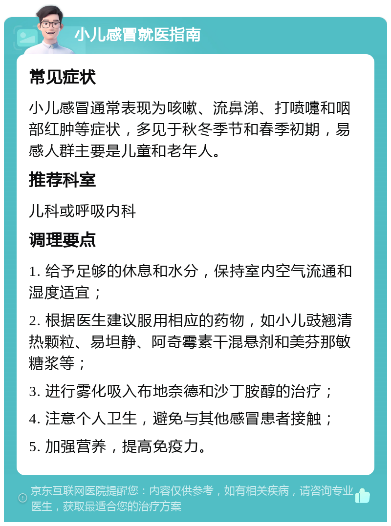 小儿感冒就医指南 常见症状 小儿感冒通常表现为咳嗽、流鼻涕、打喷嚏和咽部红肿等症状，多见于秋冬季节和春季初期，易感人群主要是儿童和老年人。 推荐科室 儿科或呼吸内科 调理要点 1. 给予足够的休息和水分，保持室内空气流通和湿度适宜； 2. 根据医生建议服用相应的药物，如小儿豉翘清热颗粒、易坦静、阿奇霉素干混悬剂和美芬那敏糖浆等； 3. 进行雾化吸入布地奈德和沙丁胺醇的治疗； 4. 注意个人卫生，避免与其他感冒患者接触； 5. 加强营养，提高免疫力。