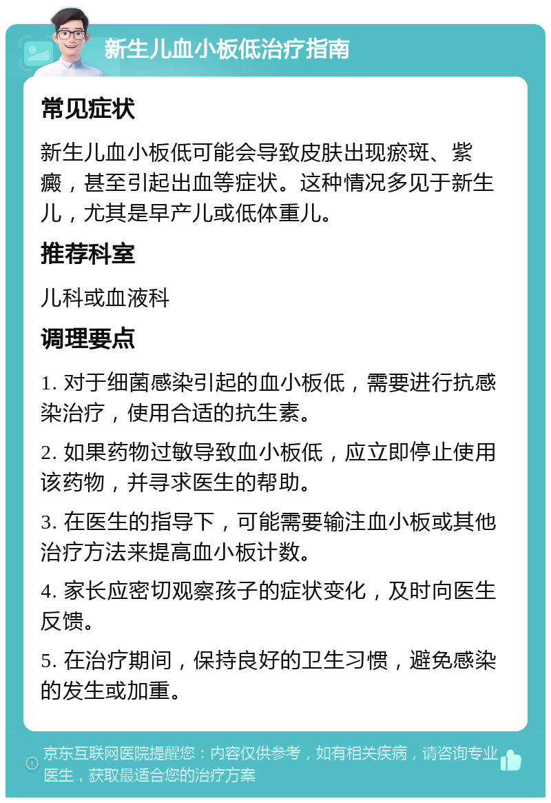 新生儿血小板低治疗指南 常见症状 新生儿血小板低可能会导致皮肤出现瘀斑、紫癜，甚至引起出血等症状。这种情况多见于新生儿，尤其是早产儿或低体重儿。 推荐科室 儿科或血液科 调理要点 1. 对于细菌感染引起的血小板低，需要进行抗感染治疗，使用合适的抗生素。 2. 如果药物过敏导致血小板低，应立即停止使用该药物，并寻求医生的帮助。 3. 在医生的指导下，可能需要输注血小板或其他治疗方法来提高血小板计数。 4. 家长应密切观察孩子的症状变化，及时向医生反馈。 5. 在治疗期间，保持良好的卫生习惯，避免感染的发生或加重。