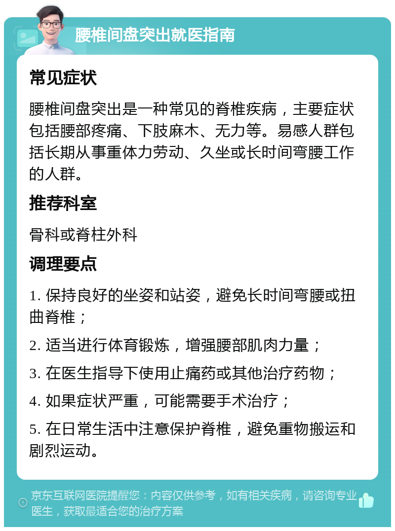 腰椎间盘突出就医指南 常见症状 腰椎间盘突出是一种常见的脊椎疾病，主要症状包括腰部疼痛、下肢麻木、无力等。易感人群包括长期从事重体力劳动、久坐或长时间弯腰工作的人群。 推荐科室 骨科或脊柱外科 调理要点 1. 保持良好的坐姿和站姿，避免长时间弯腰或扭曲脊椎； 2. 适当进行体育锻炼，增强腰部肌肉力量； 3. 在医生指导下使用止痛药或其他治疗药物； 4. 如果症状严重，可能需要手术治疗； 5. 在日常生活中注意保护脊椎，避免重物搬运和剧烈运动。