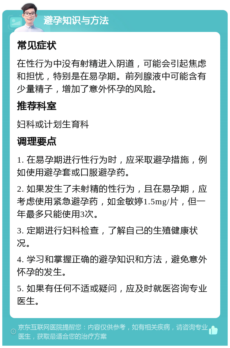 避孕知识与方法 常见症状 在性行为中没有射精进入阴道，可能会引起焦虑和担忧，特别是在易孕期。前列腺液中可能含有少量精子，增加了意外怀孕的风险。 推荐科室 妇科或计划生育科 调理要点 1. 在易孕期进行性行为时，应采取避孕措施，例如使用避孕套或口服避孕药。 2. 如果发生了未射精的性行为，且在易孕期，应考虑使用紧急避孕药，如金敏婷1.5mg/片，但一年最多只能使用3次。 3. 定期进行妇科检查，了解自己的生殖健康状况。 4. 学习和掌握正确的避孕知识和方法，避免意外怀孕的发生。 5. 如果有任何不适或疑问，应及时就医咨询专业医生。