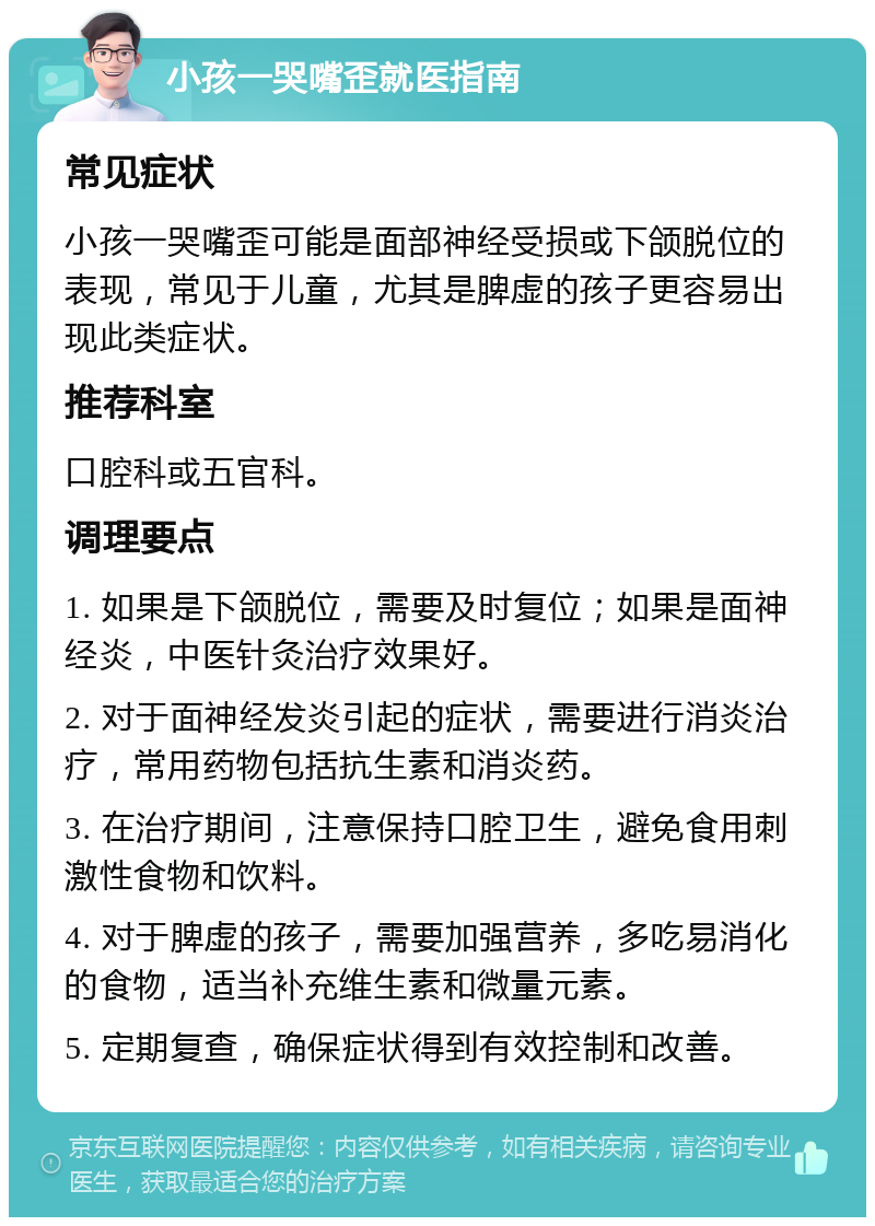 小孩一哭嘴歪就医指南 常见症状 小孩一哭嘴歪可能是面部神经受损或下颌脱位的表现，常见于儿童，尤其是脾虚的孩子更容易出现此类症状。 推荐科室 口腔科或五官科。 调理要点 1. 如果是下颌脱位，需要及时复位；如果是面神经炎，中医针灸治疗效果好。 2. 对于面神经发炎引起的症状，需要进行消炎治疗，常用药物包括抗生素和消炎药。 3. 在治疗期间，注意保持口腔卫生，避免食用刺激性食物和饮料。 4. 对于脾虚的孩子，需要加强营养，多吃易消化的食物，适当补充维生素和微量元素。 5. 定期复查，确保症状得到有效控制和改善。