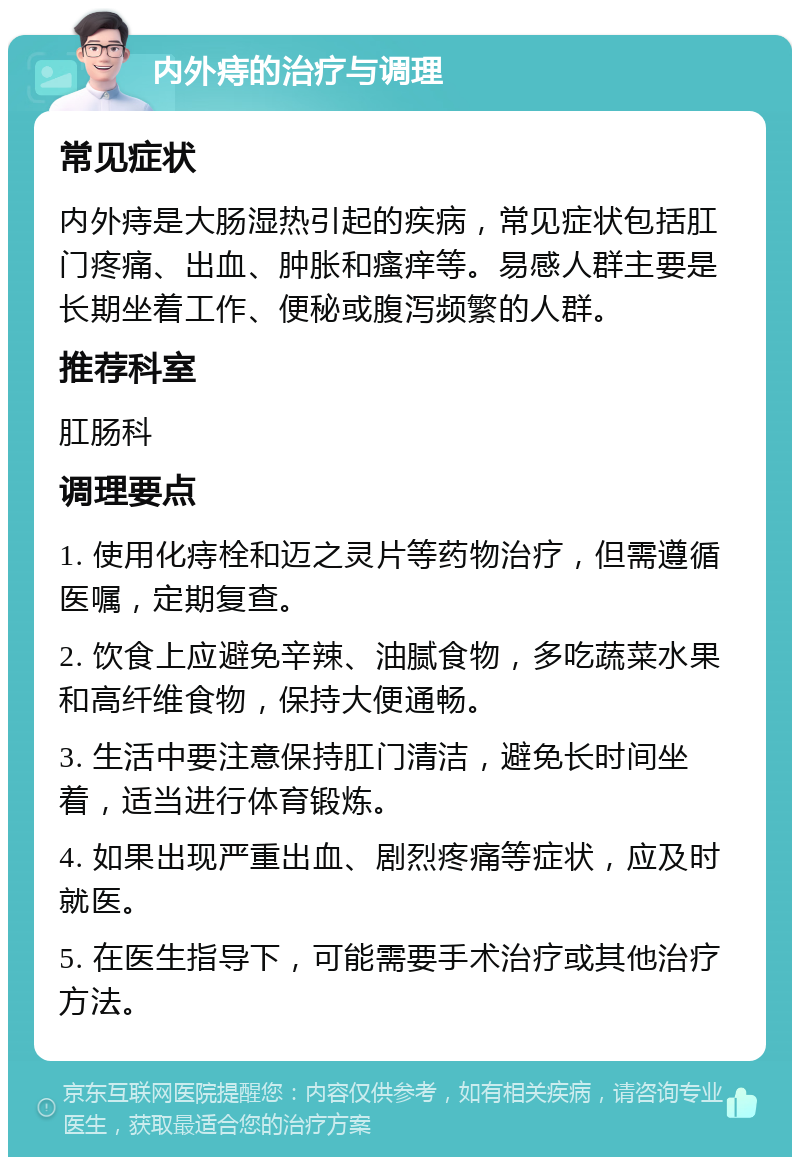 内外痔的治疗与调理 常见症状 内外痔是大肠湿热引起的疾病，常见症状包括肛门疼痛、出血、肿胀和瘙痒等。易感人群主要是长期坐着工作、便秘或腹泻频繁的人群。 推荐科室 肛肠科 调理要点 1. 使用化痔栓和迈之灵片等药物治疗，但需遵循医嘱，定期复查。 2. 饮食上应避免辛辣、油腻食物，多吃蔬菜水果和高纤维食物，保持大便通畅。 3. 生活中要注意保持肛门清洁，避免长时间坐着，适当进行体育锻炼。 4. 如果出现严重出血、剧烈疼痛等症状，应及时就医。 5. 在医生指导下，可能需要手术治疗或其他治疗方法。