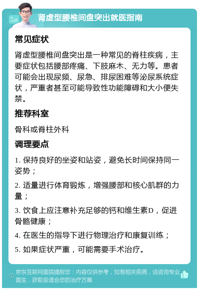 肾虚型腰椎间盘突出就医指南 常见症状 肾虚型腰椎间盘突出是一种常见的脊柱疾病，主要症状包括腰部疼痛、下肢麻木、无力等。患者可能会出现尿频、尿急、排尿困难等泌尿系统症状，严重者甚至可能导致性功能障碍和大小便失禁。 推荐科室 骨科或脊柱外科 调理要点 1. 保持良好的坐姿和站姿，避免长时间保持同一姿势； 2. 适量进行体育锻炼，增强腰部和核心肌群的力量； 3. 饮食上应注意补充足够的钙和维生素D，促进骨骼健康； 4. 在医生的指导下进行物理治疗和康复训练； 5. 如果症状严重，可能需要手术治疗。