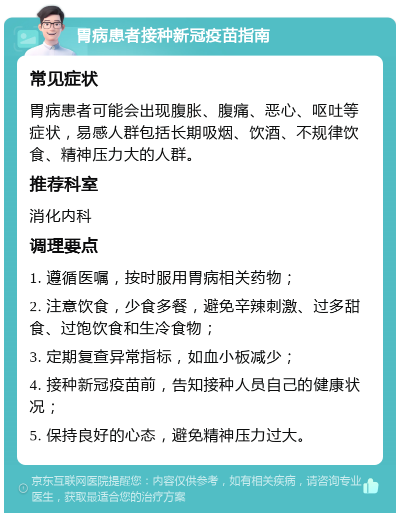 胃病患者接种新冠疫苗指南 常见症状 胃病患者可能会出现腹胀、腹痛、恶心、呕吐等症状，易感人群包括长期吸烟、饮酒、不规律饮食、精神压力大的人群。 推荐科室 消化内科 调理要点 1. 遵循医嘱，按时服用胃病相关药物； 2. 注意饮食，少食多餐，避免辛辣刺激、过多甜食、过饱饮食和生冷食物； 3. 定期复查异常指标，如血小板减少； 4. 接种新冠疫苗前，告知接种人员自己的健康状况； 5. 保持良好的心态，避免精神压力过大。